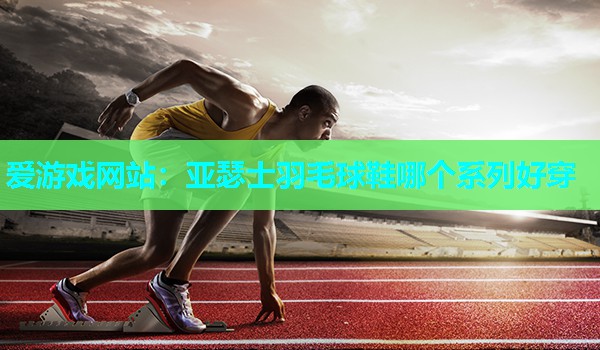 爱游戏网站：亚瑟士羽毛球鞋哪个系列好穿