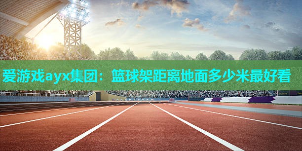 爱游戏ayx集团：篮球架距离地面多少米最好看