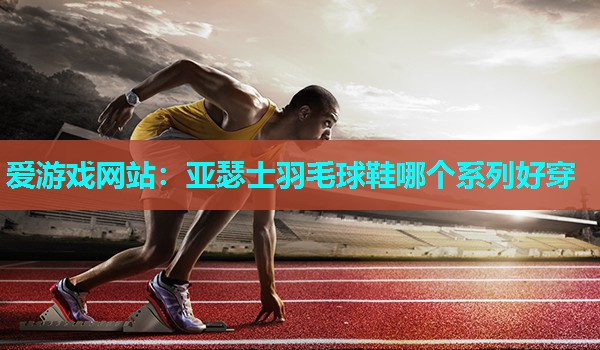 亚瑟士羽毛球鞋哪个系列好穿 亚瑟士羽毛球鞋哪个系列好穿